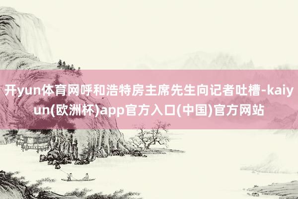 开yun体育网呼和浩特房主席先生向记者吐槽-kaiyun(欧洲杯)app官方入口(中国)官方网站