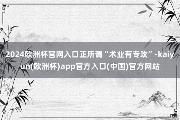 2024欧洲杯官网入口正所谓“术业有专攻”-kaiyun(欧洲杯)app官方入口(中国)官方网站