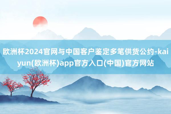 欧洲杯2024官网与中国客户鉴定多笔供货公约-kaiyun(欧洲杯)app官方入口(中国)官方网站