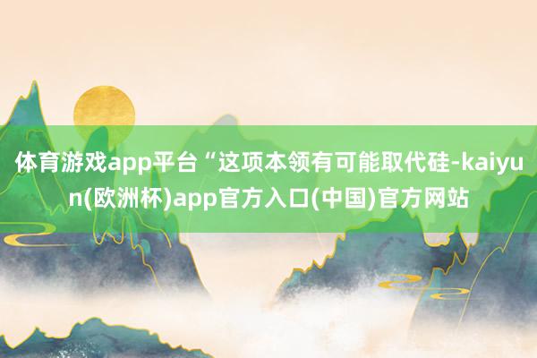 体育游戏app平台“这项本领有可能取代硅-kaiyun(欧洲杯)app官方入口(中国)官方网站