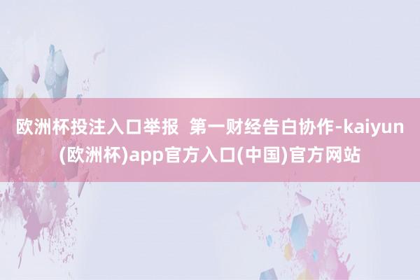欧洲杯投注入口举报  第一财经告白协作-kaiyun(欧洲杯)app官方入口(中国)官方网站
