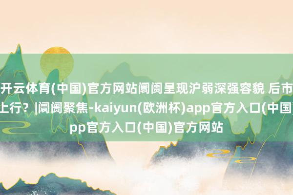 开云体育(中国)官方网站阛阓呈现沪弱深强容貌 后市能否协力上行？|阛阓聚焦-kaiyun(欧洲杯)app官方入口(中国)官方网站