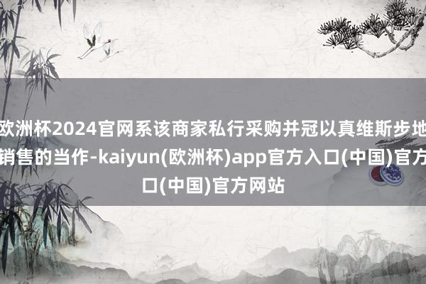 欧洲杯2024官网系该商家私行采购并冠以真维斯步地进行销售的当作-kaiyun(欧洲杯)app官方入口(中国)官方网站