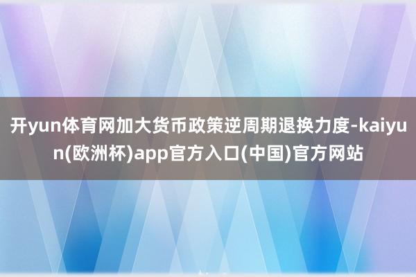 开yun体育网加大货币政策逆周期退换力度-kaiyun(欧洲杯)app官方入口(中国)官方网站
