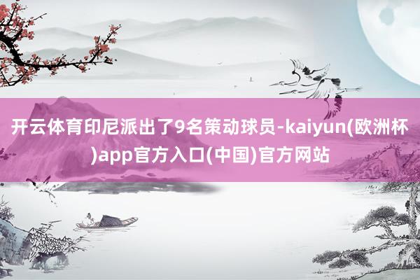 开云体育印尼派出了9名策动球员-kaiyun(欧洲杯)app官方入口(中国)官方网站