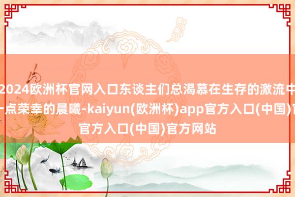 2024欧洲杯官网入口东谈主们总渴慕在生存的激流中捕捉到一点荣幸的晨曦-kaiyun(欧洲杯)app官方入口(中国)官方网站
