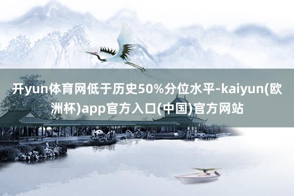 开yun体育网低于历史50%分位水平-kaiyun(欧洲杯)app官方入口(中国)官方网站