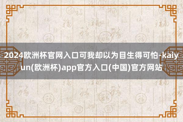 2024欧洲杯官网入口可我却以为目生得可怕-kaiyun(欧洲杯)app官方入口(中国)官方网站