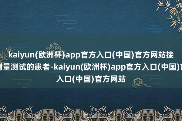 kaiyun(欧洲杯)app官方入口(中国)官方网站接管最高剂量测试的患者-kaiyun(欧洲杯)app官方入口(中国)官方网站