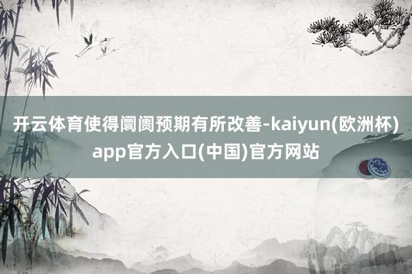 开云体育使得阛阓预期有所改善-kaiyun(欧洲杯)app官方入口(中国)官方网站