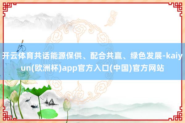 开云体育共话能源保供、配合共赢、绿色发展-kaiyun(欧洲杯)app官方入口(中国)官方网站