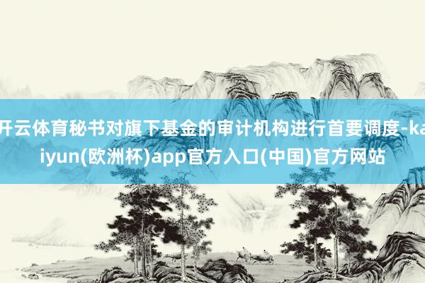 开云体育秘书对旗下基金的审计机构进行首要调度-kaiyun(欧洲杯)app官方入口(中国)官方网站