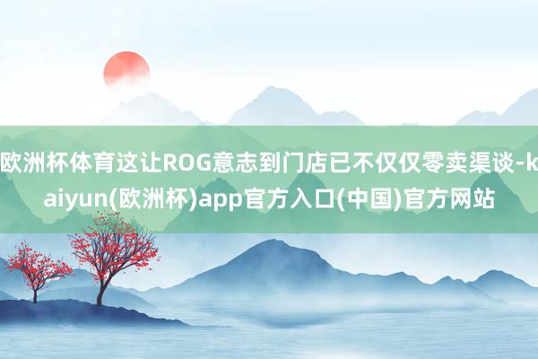 欧洲杯体育这让ROG意志到门店已不仅仅零卖渠谈-kaiyun(欧洲杯)app官方入口(中国)官方网站