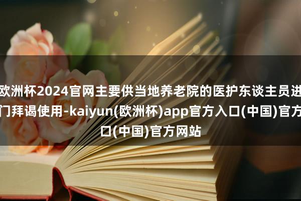 欧洲杯2024官网主要供当地养老院的医护东谈主员进行上门拜谒使用-kaiyun(欧洲杯)app官方入口(中国)官方网站