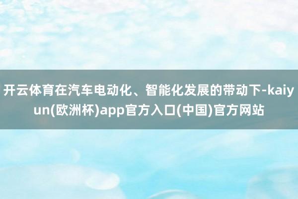 开云体育在汽车电动化、智能化发展的带动下-kaiyun(欧洲杯)app官方入口(中国)官方网站