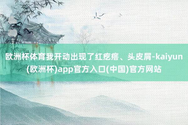 欧洲杯体育我开动出现了红疙瘩、头皮屑-kaiyun(欧洲杯)app官方入口(中国)官方网站