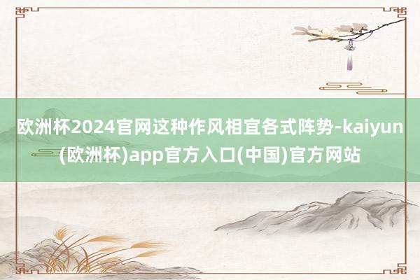 欧洲杯2024官网这种作风相宜各式阵势-kaiyun(欧洲杯)app官方入口(中国)官方网站