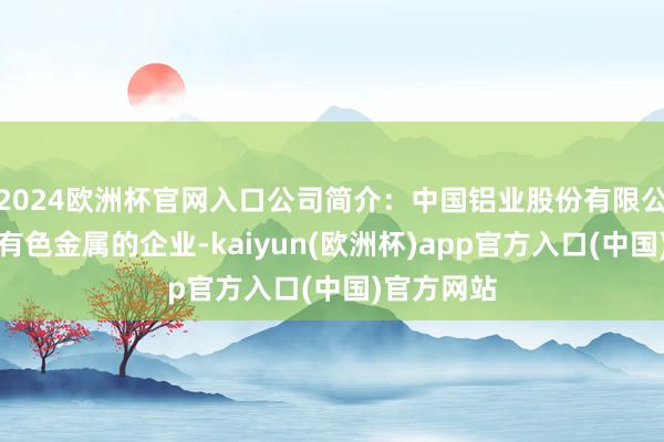 2024欧洲杯官网入口公司简介：中国铝业股份有限公司是从事有色金属的企业-kaiyun(欧洲杯)app官方入口(中国)官方网站
