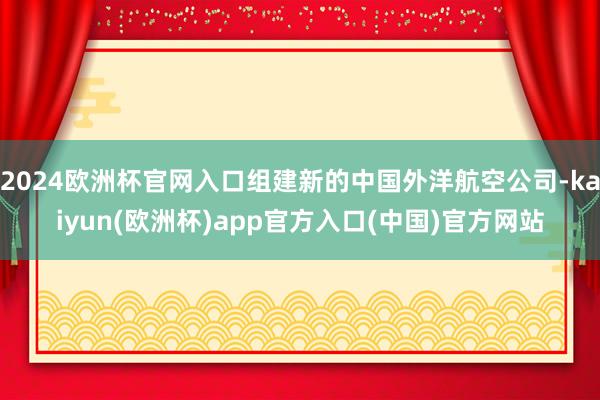 2024欧洲杯官网入口组建新的中国外洋航空公司-kaiyun(欧洲杯)app官方入口(中国)官方网站