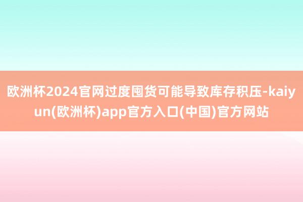 欧洲杯2024官网过度囤货可能导致库存积压-kaiyun(欧洲杯)app官方入口(中国)官方网站