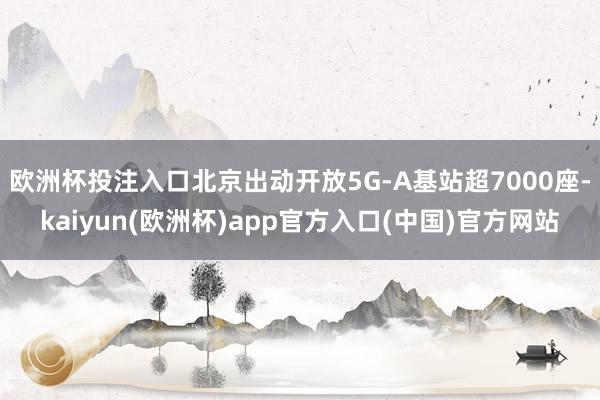 欧洲杯投注入口北京出动开放5G-A基站超7000座-kaiyun(欧洲杯)app官方入口(中国)官方网站