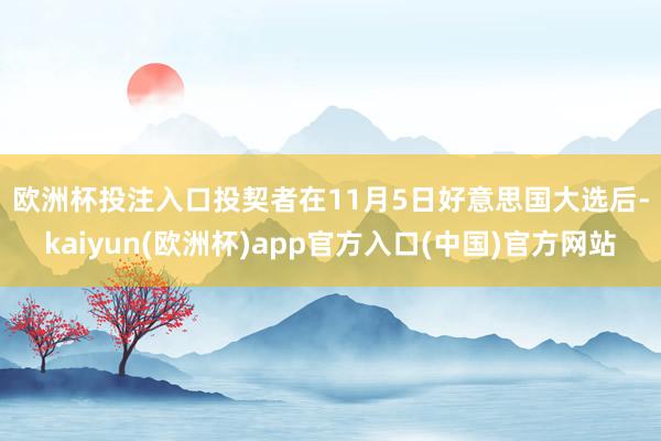 欧洲杯投注入口　　投契者在11月5日好意思国大选后-kaiyun(欧洲杯)app官方入口(中国)官方网站
