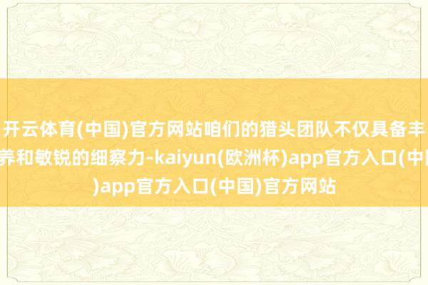 开云体育(中国)官方网站咱们的猎头团队不仅具备丰富的行业教养和敏锐的细察力-kaiyun(欧洲杯)app官方入口(中国)官方网站