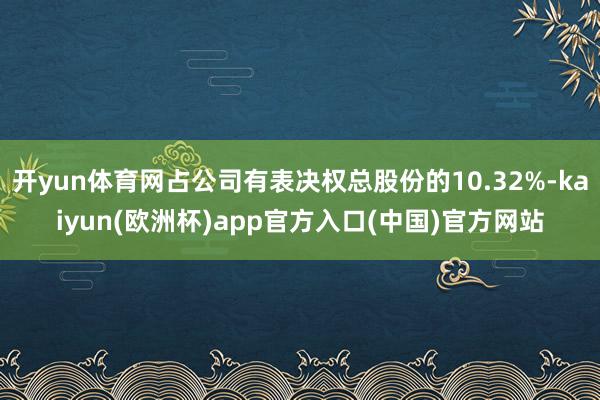 开yun体育网占公司有表决权总股份的10.32%-kaiyun(欧洲杯)app官方入口(中国)官方网站