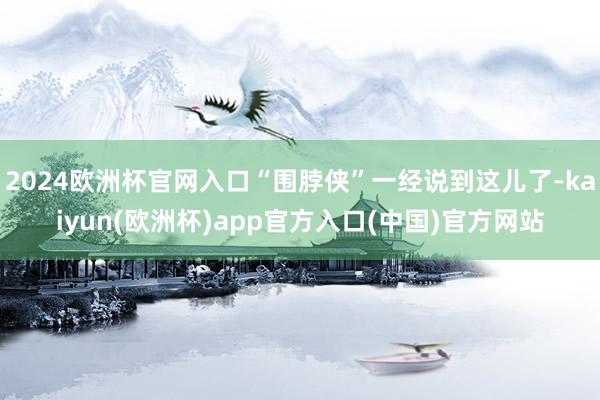 2024欧洲杯官网入口“围脖侠”一经说到这儿了-kaiyun(欧洲杯)app官方入口(中国)官方网站