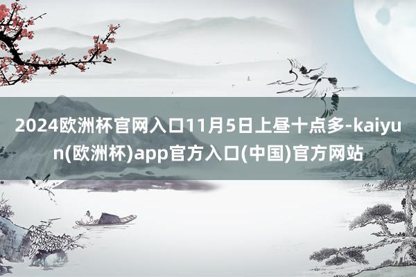 2024欧洲杯官网入口11月5日上昼十点多-kaiyun(欧洲杯)app官方入口(中国)官方网站