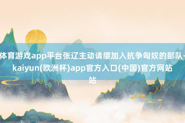 体育游戏app平台张辽主动请缨加入抗争匈奴的部队-kaiyun(欧洲杯)app官方入口(中国)官方网站
