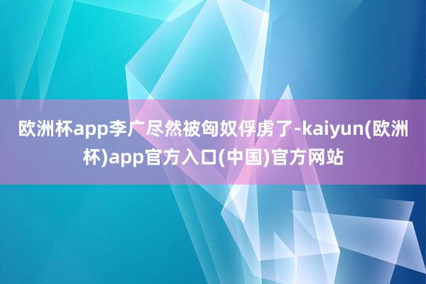 欧洲杯app李广尽然被匈奴俘虏了-kaiyun(欧洲杯)app官方入口(中国)官方网站
