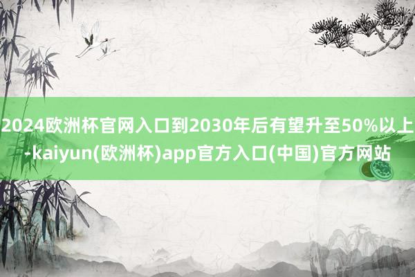 2024欧洲杯官网入口到2030年后有望升至50%以上-kaiyun(欧洲杯)app官方入口(中国)官方网站