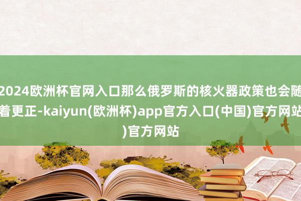 2024欧洲杯官网入口那么俄罗斯的核火器政策也会随着更正-kaiyun(欧洲杯)app官方入口(中国)官方网站