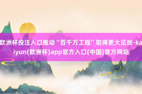 欧洲杯投注入口推动“百千万工程”取得更大见效-kaiyun(欧洲杯)app官方入口(中国)官方网站