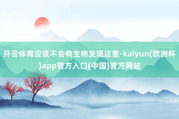 开云体育应该不会有生物发现这里-kaiyun(欧洲杯)app官方入口(中国)官方网站
