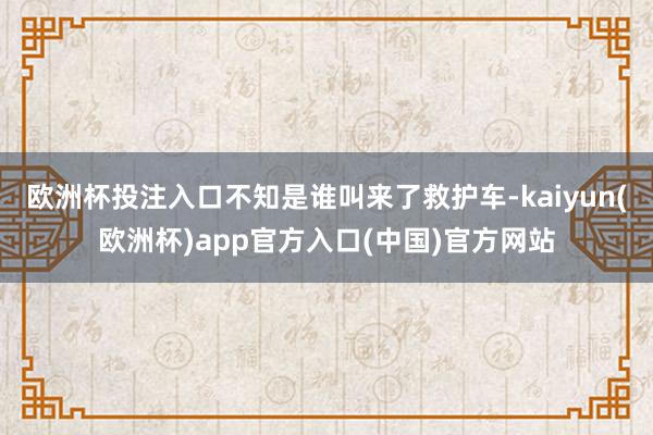 欧洲杯投注入口不知是谁叫来了救护车-kaiyun(欧洲杯)app官方入口(中国)官方网站