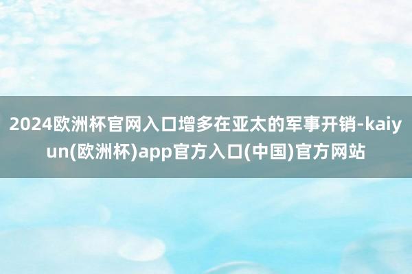 2024欧洲杯官网入口增多在亚太的军事开销-kaiyun(欧洲杯)app官方入口(中国)官方网站