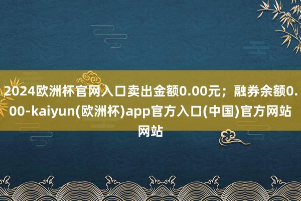 2024欧洲杯官网入口卖出金额0.00元；融券余额0.00-kaiyun(欧洲杯)app官方入口(中国)官方网站