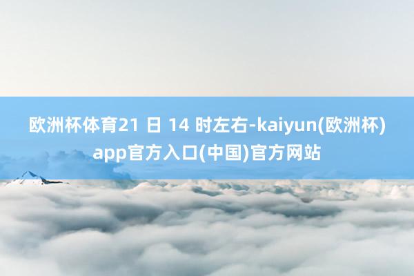 欧洲杯体育21 日 14 时左右-kaiyun(欧洲杯)app官方入口(中国)官方网站