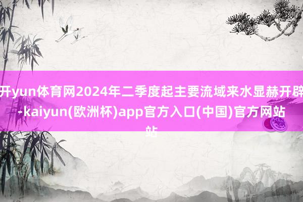 开yun体育网2024年二季度起主要流域来水显赫开辟-kaiyun(欧洲杯)app官方入口(中国)官方网站