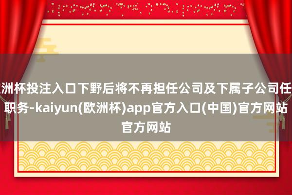 欧洲杯投注入口下野后将不再担任公司及下属子公司任何职务-kaiyun(欧洲杯)app官方入口(中国)官方网站