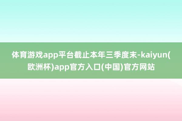 体育游戏app平台　　截止本年三季度末-kaiyun(欧洲杯)app官方入口(中国)官方网站