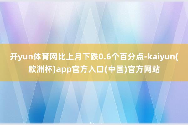 开yun体育网比上月下跌0.6个百分点-kaiyun(欧洲杯)app官方入口(中国)官方网站