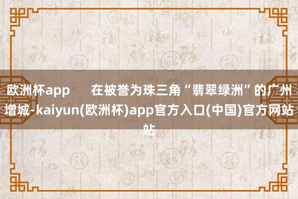 欧洲杯app      在被誉为珠三角“翡翠绿洲”的广州增城-kaiyun(欧洲杯)app官方入口(中国)官方网站