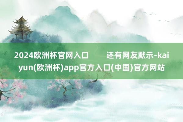 2024欧洲杯官网入口        还有网友默示-kaiyun(欧洲杯)app官方入口(中国)官方网站