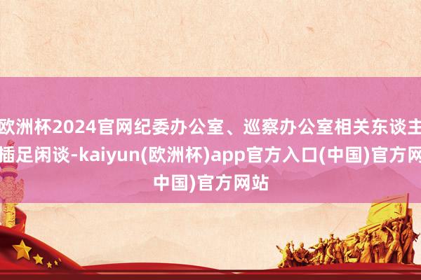 欧洲杯2024官网纪委办公室、巡察办公室相关东谈主员插足闲谈-kaiyun(欧洲杯)app官方入口(中国)官方网站