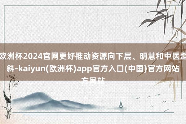 欧洲杯2024官网更好推动资源向下层、明慧和中医歪斜-kaiyun(欧洲杯)app官方入口(中国)官方网站