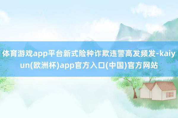 体育游戏app平台新式险种诈欺违警高发频发-kaiyun(欧洲杯)app官方入口(中国)官方网站