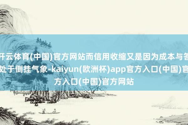 开云体育(中国)官方网站而信用收缩又是因为成本与答复依然处于倒挂气象-kaiyun(欧洲杯)app官方入口(中国)官方网站